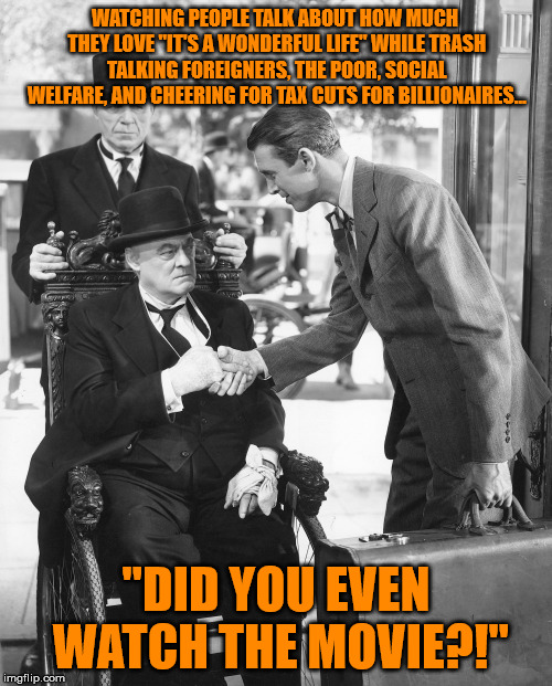 The irony...IT BURNS! | WATCHING PEOPLE TALK ABOUT HOW MUCH THEY LOVE "IT'S A WONDERFUL LIFE" WHILE TRASH TALKING FOREIGNERS, THE POOR, SOCIAL WELFARE, AND CHEERING FOR TAX CUTS FOR BILLIONAIRES... "DID YOU EVEN WATCH THE MOVIE?!" | image tagged in potter - it's a wonderful life,wut,irony,whatchu talkin' bout | made w/ Imgflip meme maker