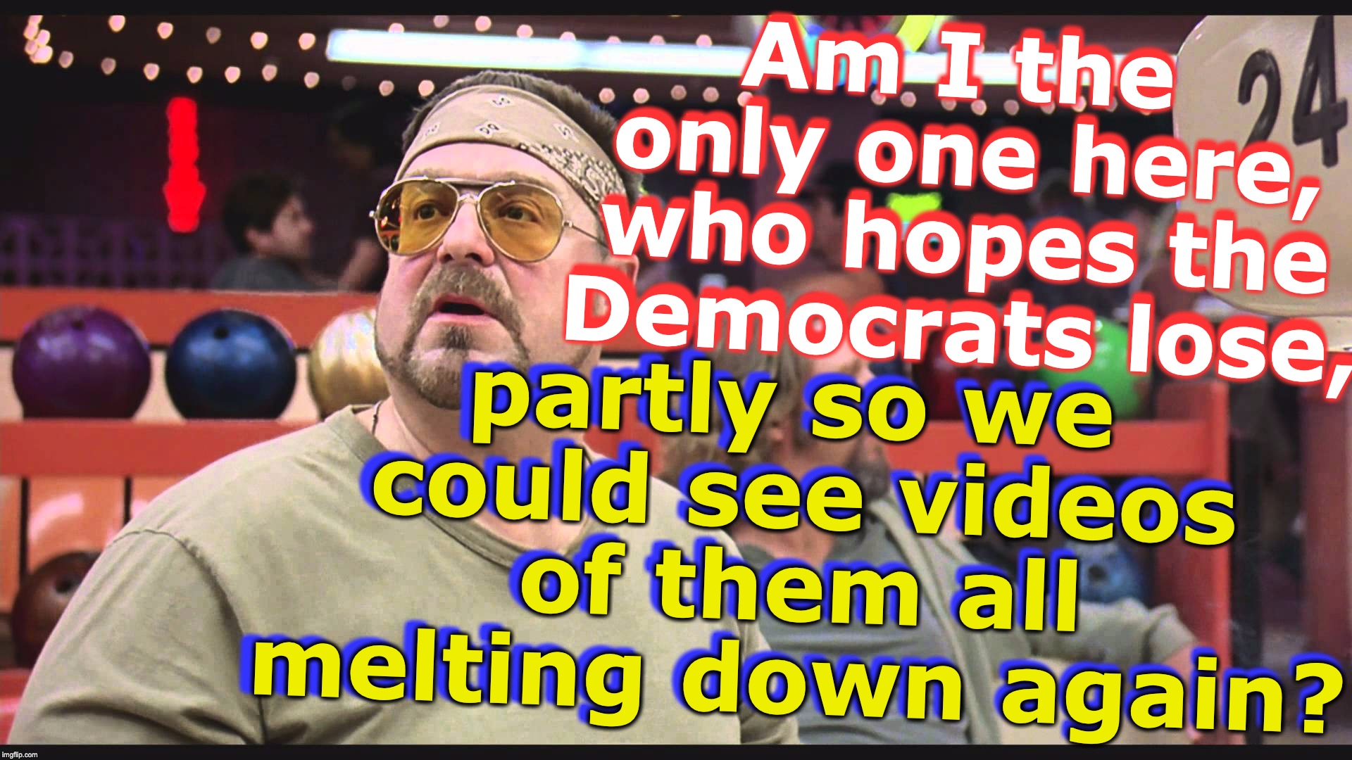 Am I the only one here, who hopes the Democrats lose, Am I the only one here, who hopes the Democrats lose, partly so we could see videos of them all melting down again? partly so we could see videos of them all melting down again? | image tagged in am i the only one around here | made w/ Imgflip meme maker