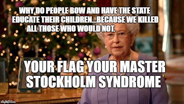 Queen Christmas speech meme | WHY DO PEOPLE BOW AND HAVE THE STATE EDUCATE THEIR CHILDREN...BECAUSE WE KILLED ALL THOSE WHO WOULD NOT. YOUR FLAG YOUR MASTER  STOCKHOLM SYNDROME | image tagged in queen christmas speech meme | made w/ Imgflip meme maker