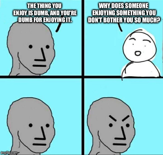 NPC Meme |  WHY DOES SOMEONE ENJOYING SOMETHING YOU DON'T BOTHER YOU SO MUCH? THE THING YOU ENJOY IS DUMB, AND YOU'RE DUMB FOR ENJOYING IT. | image tagged in npc meme | made w/ Imgflip meme maker