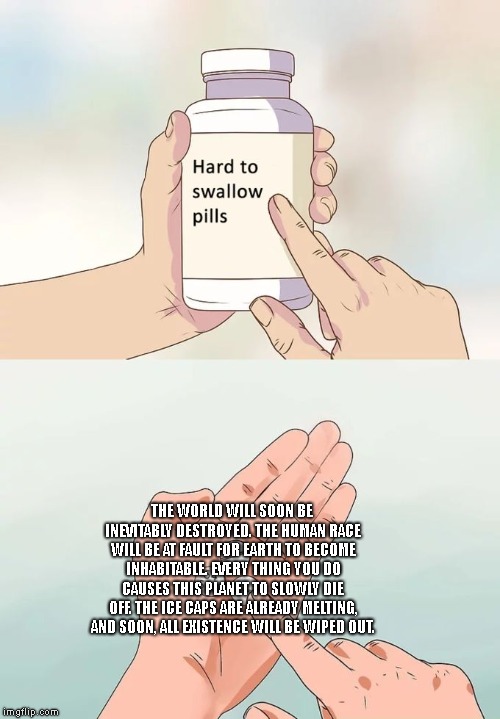 These pills are extremely hard to swallow. | THE WORLD WILL SOON BE INEVITABLY DESTROYED. THE HUMAN RACE WILL BE AT FAULT FOR EARTH TO BECOME INHABITABLE. EVERY THING YOU DO CAUSES THIS PLANET TO SLOWLY DIE OFF. THE ICE CAPS ARE ALREADY MELTING, AND SOON, ALL EXISTENCE WILL BE WIPED OUT. | image tagged in text,hard to swallow pills,memes,edgy,dark humor,ow the edge | made w/ Imgflip meme maker