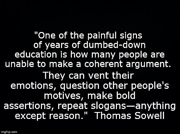 Black background | "One of the painful signs of years of dumbed-down education is how many people are unable to make a coherent argument. They can vent their emotions, question other people's motives, make bold assertions, repeat slogans—anything except reason."

Thomas Sowell | image tagged in black background | made w/ Imgflip meme maker