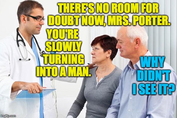 Bitter pill. | THERE'S NO ROOM FOR DOUBT NOW, MRS. PORTER. YOU'RE SLOWLY TURNING INTO A MAN. WHY DIDN'T I SEE IT? | image tagged in how people view doctors,memes,face the music | made w/ Imgflip meme maker