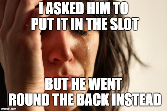 First World Problems Meme | I ASKED HIM TO PUT IT IN THE SLOT BUT HE WENT ROUND THE BACK INSTEAD | image tagged in memes,first world problems | made w/ Imgflip meme maker