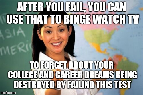 Unhelpful High School Teacher Meme | AFTER YOU FAIL, YOU CAN USE THAT TO BINGE WATCH TV TO FORGET ABOUT YOUR COLLEGE AND CAREER DREAMS BEING DESTROYED BY FAILING THIS TEST | image tagged in memes,unhelpful high school teacher | made w/ Imgflip meme maker