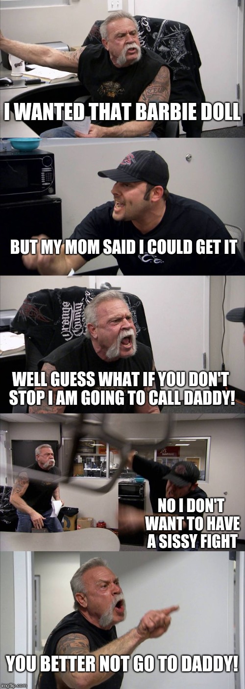American Chopper Argument Meme | I WANTED THAT BARBIE DOLL; BUT MY MOM SAID I COULD GET IT; WELL GUESS WHAT IF YOU DON'T STOP I AM GOING TO CALL DADDY! NO I DON'T WANT TO HAVE A SISSY FIGHT; YOU BETTER NOT GO TO DADDY! | image tagged in memes,american chopper argument | made w/ Imgflip meme maker