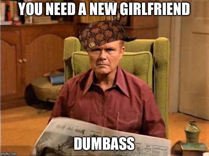 Red Foreman Scumbag Hat | YOU NEED A NEW GIRLFRIEND DUMBASS | image tagged in red foreman scumbag hat | made w/ Imgflip meme maker