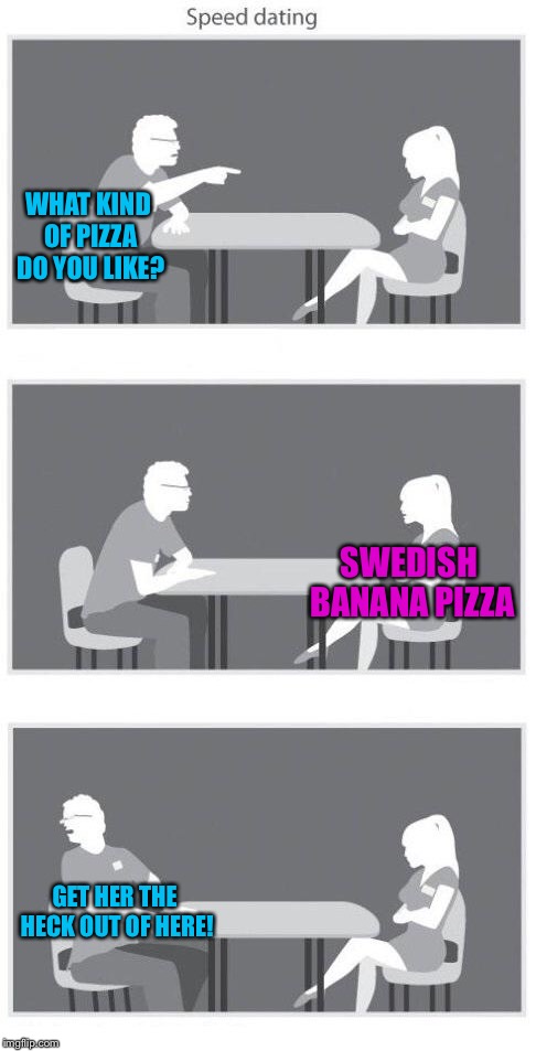 Cursed | WHAT KIND OF PIZZA DO YOU LIKE? SWEDISH BANANA PIZZA; GET HER THE HECK OUT OF HERE! | image tagged in speed dating,banana,memes,sweden | made w/ Imgflip meme maker