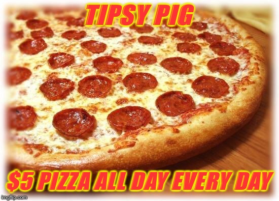 Coming out pizza  | TIPSY PIG; $5 PIZZA ALL DAY EVERY DAY | image tagged in coming out pizza | made w/ Imgflip meme maker