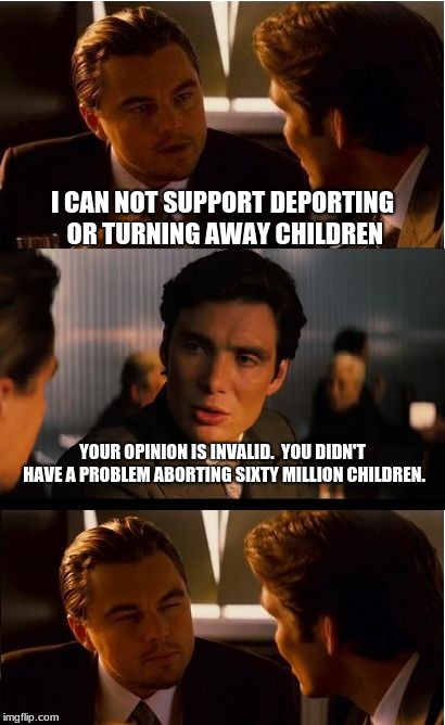 If you support abortion, your opinion on immigration is invalid.  | I CAN NOT SUPPORT DEPORTING OR TURNING AWAY CHILDREN; YOUR OPINION IS INVALID.  YOU DIDN'T HAVE A PROBLEM ABORTING SIXTY MILLION CHILDREN. | image tagged in memes,inception,abortion is murder | made w/ Imgflip meme maker