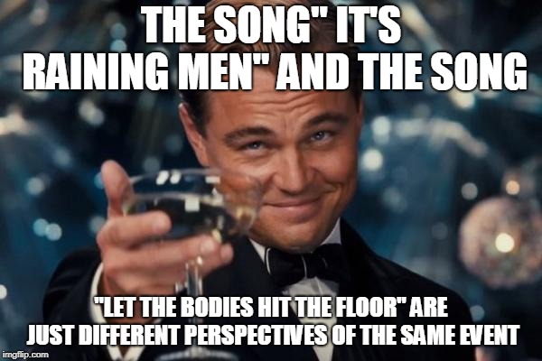 Leonardo Dicaprio Cheers | THE SONG" IT'S RAINING MEN" AND THE SONG; "LET THE BODIES HIT THE FLOOR" ARE JUST DIFFERENT PERSPECTIVES OF THE SAME EVENT | image tagged in memes,leonardo dicaprio cheers | made w/ Imgflip meme maker