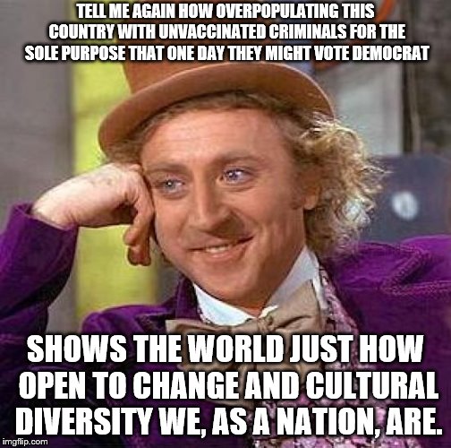 Creepy Condescending Wonka Meme | TELL ME AGAIN HOW OVERPOPULATING THIS COUNTRY WITH UNVACCINATED CRIMINALS FOR THE SOLE PURPOSE THAT ONE DAY THEY MIGHT VOTE DEMOCRAT; SHOWS THE WORLD JUST HOW OPEN TO CHANGE AND CULTURAL DIVERSITY WE, AS A NATION, ARE. | image tagged in memes,creepy condescending wonka | made w/ Imgflip meme maker