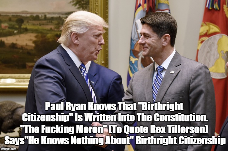Paul Ryan Knows That "Birthright Citizenship" Is Written Into The Constitution. "The F**king Moron" (To Quote Rex Tillerson) Says"He Knows N | made w/ Imgflip meme maker