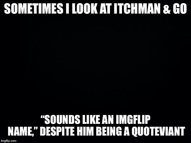 Black background | SOMETIMES I LOOK AT ITCHMAN & GO; “SOUNDS LIKE AN IMGFLIP NAME,” DESPITE HIM BEING A QUOTEVIANT | image tagged in black background,itchman,quotev | made w/ Imgflip meme maker