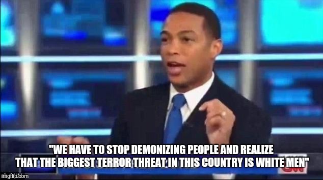 What's wrong with this statement?  | "WE HAVE TO STOP DEMONIZING PEOPLE AND REALIZE THAT THE BIGGEST TERROR THREAT IN THIS COUNTRY IS WHITE MEN" | image tagged in don lemon fake news,hypocrisy,hypocrite | made w/ Imgflip meme maker