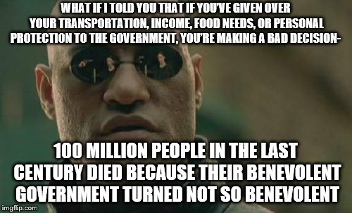 Matrix Morpheus | WHAT IF I TOLD YOU THAT IF YOU’VE GIVEN OVER YOUR TRANSPORTATION, INCOME, FOOD NEEDS, OR PERSONAL PROTECTION TO THE GOVERNMENT, YOU’RE MAKING A BAD DECISION-; 100 MILLION PEOPLE IN THE LAST CENTURY DIED BECAUSE THEIR BENEVOLENT GOVERNMENT TURNED NOT SO BENEVOLENT | image tagged in memes,matrix morpheus | made w/ Imgflip meme maker