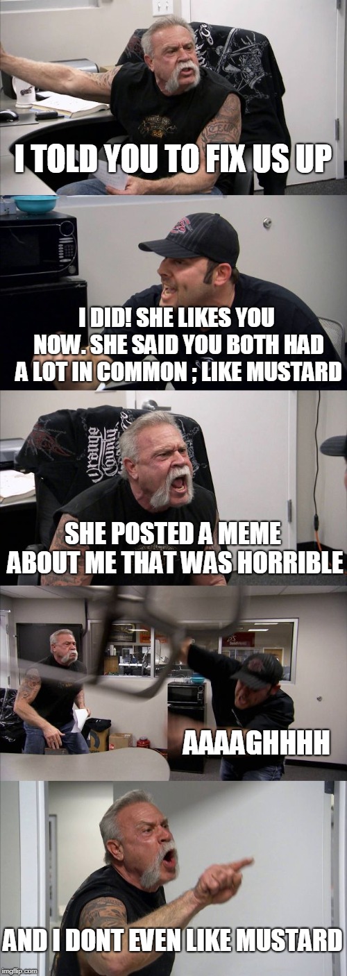 American Chopper Argument | I TOLD YOU TO FIX US UP; I DID! SHE LIKES YOU NOW. SHE SAID YOU BOTH HAD A LOT IN COMMON ; LIKE MUSTARD; SHE POSTED A MEME ABOUT ME THAT WAS HORRIBLE; AAAAGHHHH; AND I DONT EVEN LIKE MUSTARD | image tagged in memes,american chopper argument | made w/ Imgflip meme maker