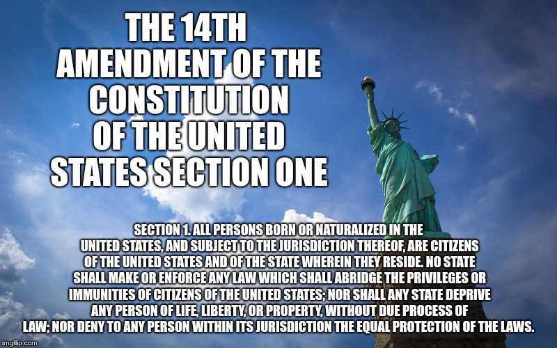 THE 14TH AMENDMENT OF THE CONSTITUTION OF THE UNITED STATES SECTION ONE; SECTION 1. ALL PERSONS BORN OR NATURALIZED IN THE UNITED STATES, AND SUBJECT TO THE JURISDICTION THEREOF, ARE CITIZENS OF THE UNITED STATES AND OF THE STATE WHEREIN THEY RESIDE. NO STATE SHALL MAKE OR ENFORCE ANY LAW WHICH SHALL ABRIDGE THE PRIVILEGES OR IMMUNITIES OF CITIZENS OF THE UNITED STATES; NOR SHALL ANY STATE DEPRIVE ANY PERSON OF LIFE, LIBERTY, OR PROPERTY, WITHOUT DUE PROCESS OF LAW; NOR DENY TO ANY PERSON WITHIN ITS JURISDICTION THE EQUAL PROTECTION OF THE LAWS. | image tagged in lady liberty | made w/ Imgflip meme maker
