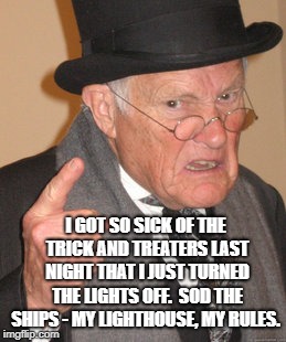 Back In My Day Meme |  I GOT SO SICK OF THE TRICK AND TREATERS LAST NIGHT THAT I JUST TURNED THE LIGHTS OFF.

SOD THE SHIPS - MY LIGHTHOUSE, MY RULES. | image tagged in memes,back in my day | made w/ Imgflip meme maker