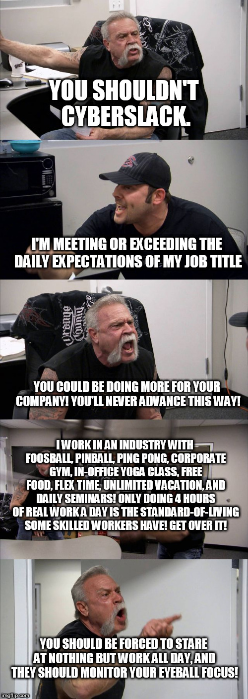 American Chopper Argument Meme | YOU SHOULDN'T CYBERSLACK. I'M MEETING OR EXCEEDING THE DAILY EXPECTATIONS OF MY JOB TITLE; YOU COULD BE DOING MORE FOR YOUR COMPANY! YOU'LL NEVER ADVANCE THIS WAY! I WORK IN AN INDUSTRY WITH FOOSBALL, PINBALL, PING PONG, CORPORATE GYM, IN-OFFICE YOGA CLASS, FREE FOOD, FLEX TIME, UNLIMITED VACATION, AND DAILY SEMINARS! ONLY DOING 4 HOURS OF REAL WORK A DAY IS THE STANDARD-OF-LIVING SOME SKILLED WORKERS HAVE! GET OVER IT! YOU SHOULD BE FORCED TO STARE AT NOTHING BUT WORK ALL DAY, AND THEY SHOULD MONITOR YOUR EYEBALL FOCUS! | image tagged in memes,american chopper argument,AdviceAnimals | made w/ Imgflip meme maker