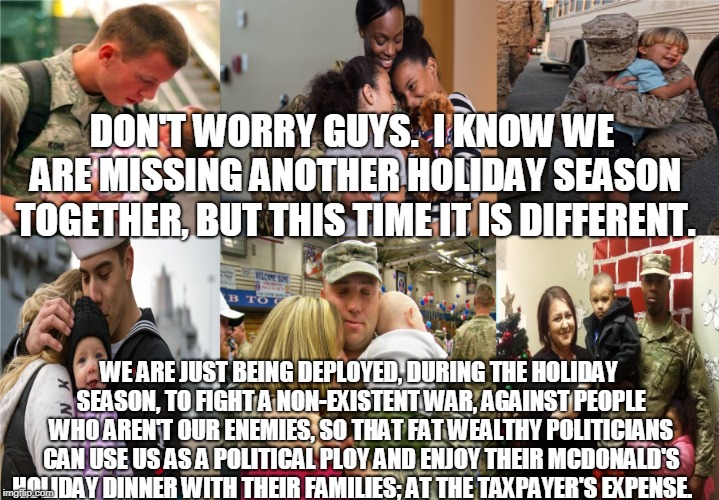 Don't worry guys.   | DON'T WORRY GUYS.  I KNOW WE ARE MISSING ANOTHER HOLIDAY SEASON TOGETHER, BUT THIS TIME IT IS DIFFERENT. WE ARE JUST BEING DEPLOYED, DURING THE HOLIDAY SEASON, TO FIGHT A NON-EXISTENT WAR, AGAINST PEOPLE WHO AREN'T OUR ENEMIES, SO THAT FAT WEALTHY POLITICIANS CAN USE US AS A POLITICAL PLOY AND ENJOY THEIR MCDONALD'S HOLIDAY DINNER WITH THEIR FAMILIES; AT THE TAXPAYER'S EXPENSE. | image tagged in holiday,military,border,mexico,politicians,trump | made w/ Imgflip meme maker