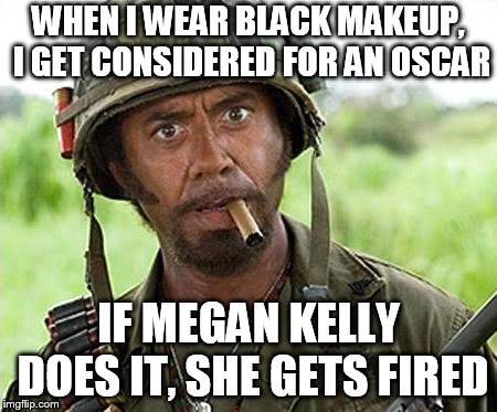 Robert Downey Jr Tropic Thunder | WHEN I WEAR BLACK MAKEUP, I GET CONSIDERED FOR AN OSCAR; IF MEGAN KELLY DOES IT, SHE GETS FIRED | image tagged in robert downey jr tropic thunder | made w/ Imgflip meme maker