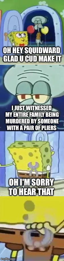 Sociopath Spongebob | OH HEY SQUIDWARD GLAD U CUD MAKE IT; I JUST WITNESSED MY ENTIRE FAMILY BEING MURDERED BY SOMEONE WITH A PAIR OF PLIERS; OH I'M SORRY TO HEAR THAT | image tagged in memes,spongebob,squidward | made w/ Imgflip meme maker