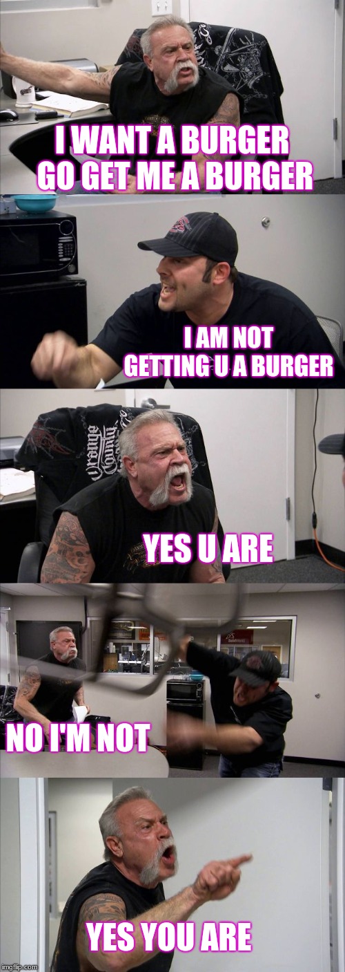 American Chopper Argument | I WANT A BURGER GO GET ME A BURGER; I AM NOT GETTING U A BURGER; YES U ARE; NO I'M NOT; YES YOU ARE | image tagged in memes,american chopper argument | made w/ Imgflip meme maker