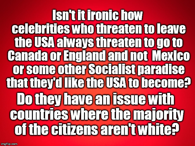 Red Background | Isn't it ironic how celebrities who threaten to leave the USA always threaten to go to Canada or England and not  Mexico or some other Socialist paradise that they'd like the USA to become? Do they have an issue with countries where the majority of the citizens aren't white? | image tagged in red background | made w/ Imgflip meme maker