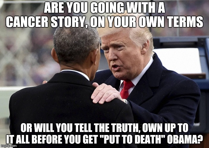 President Trump and Q are brilliantly taking down the Deepsate and their puppet politicians. | ARE YOU GOING WITH A CANCER STORY, ON YOUR OWN TERMS; OR WILL YOU TELL THE TRUTH, OWN UP TO IT ALL BEFORE YOU GET "PUT TO DEATH" OBAMA? | image tagged in trump taking down a deepstate puppet,best president ever,trump vs the deepstate,corrupt obama | made w/ Imgflip meme maker