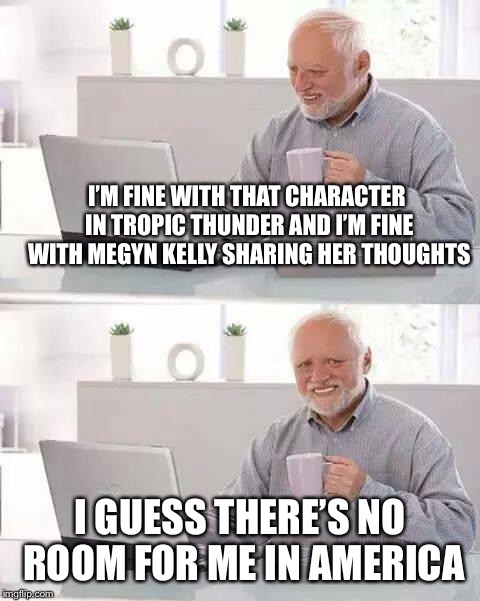 Hide the Pain Harold Meme | I’M FINE WITH THAT CHARACTER IN TROPIC THUNDER AND I’M FINE WITH MEGYN KELLY SHARING HER THOUGHTS I GUESS THERE’S NO ROOM FOR ME IN AMERICA | image tagged in memes,hide the pain harold | made w/ Imgflip meme maker