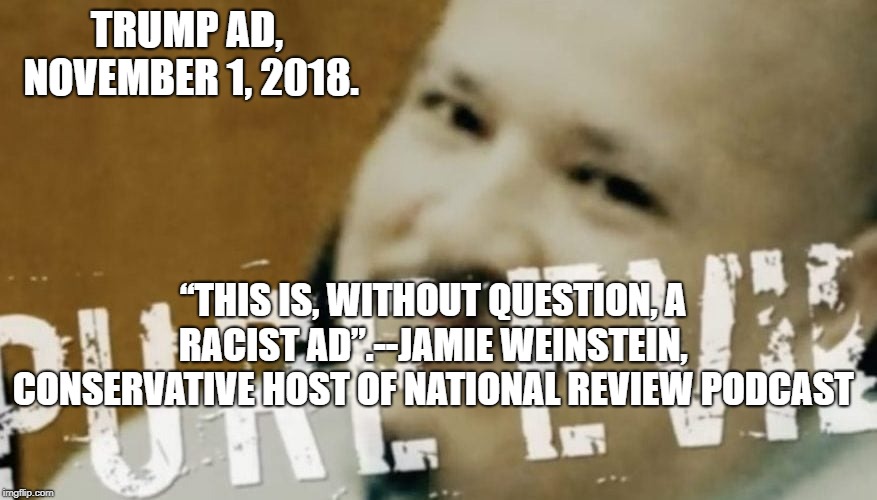 Trump's Racist Ad | TRUMP AD, NOVEMBER 1, 2018. “THIS IS, WITHOUT QUESTION, A RACIST AD”.--JAMIE WEINSTEIN, CONSERVATIVE HOST OF NATIONAL REVIEW PODCAST | image tagged in political meme | made w/ Imgflip meme maker