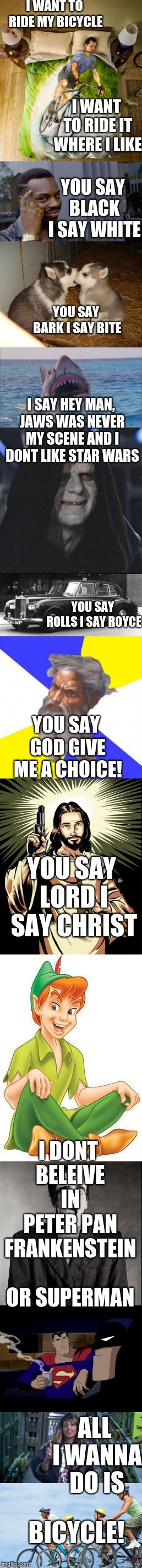 Queen Lyrics week, Oct. 25- Nov. 2nd. A Bluesoldier event | I WANT TO RIDE MY BICYCLE; I WANT TO RIDE IT WHERE I LIKE; YOU SAY BLACK I SAY WHITE; YOU SAY BARK I SAY BITE; I SAY HEY MAN, JAWS WAS NEVER MY SCENE AND I DONT LIKE STAR WARS; YOU SAY ROLLS I SAY ROYCE; YOU SAY GOD GIVE ME A CHOICE! YOU SAY LORD I SAY CHRIST; I DONT BELEIVE IN PETER PAN FRANKENSTEIN OR SUPERMAN; ALL I WANNA DO IS; BICYCLE! | image tagged in queen | made w/ Imgflip meme maker