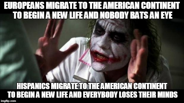 Joker Mind Loss | EUROPEANS MIGRATE TO THE AMERICAN CONTINENT TO BEGIN A NEW LIFE AND NOBODY BATS AN EYE; HISPANICS MIGRATE TO THE AMERICAN CONTINENT TO BEGIN A NEW LIFE AND EVERYBODY LOSES THEIR MINDS | image tagged in joker mind loss,europeans,mexicans,hispanics,immigration,immigrant | made w/ Imgflip meme maker