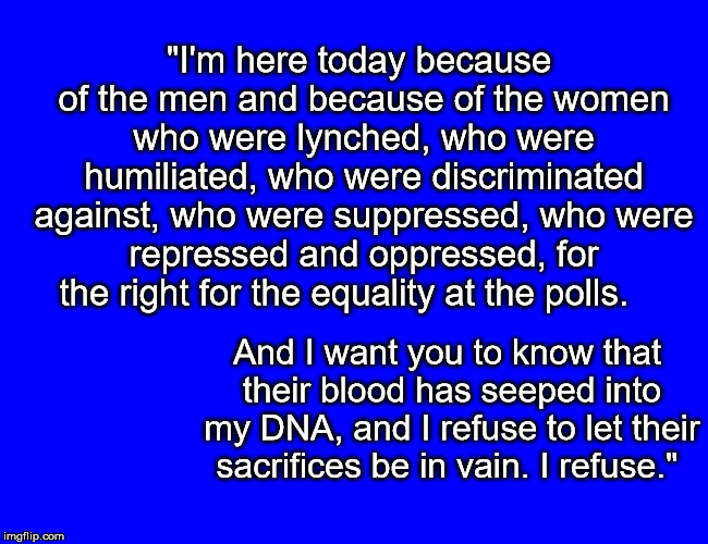 "I'm here today because of the men and because of the women who were lynched, who were humiliated, who were discriminated against, who were suppressed, who were repressed and oppressed, for the right for the equality at the polls. And I want you to know that their blood has seeped into my DNA, and I refuse to let their sacrifices be in vain. I refuse." | image tagged in oprah plead for vote | made w/ Imgflip meme maker