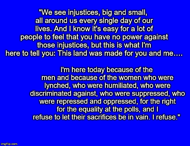 "We see injustices, big and small, all around us every single day of our lives. And I know it's easy for a lot of people to feel that you have no power against those injustices, but this is what I'm here to tell you: This land was made for you and me…. I'm here today because of the men and because of the women who were lynched, who were humiliated, who were discriminated against, who were suppressed, who were repressed and oppressed, for the right for the equality at the polls, and I refuse to let their sacrifices be in vain. I refuse." | image tagged in oprah legacy vote | made w/ Imgflip meme maker