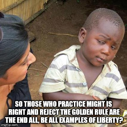 Third World Skeptical Kid Meme | SO THOSE WHO PRACTICE MIGHT IS RIGHT AND REJECT THE GOLDEN RULE ARE THE END ALL, BE ALL EXAMPLES OF LIBERTY? | image tagged in memes,third world skeptical kid | made w/ Imgflip meme maker