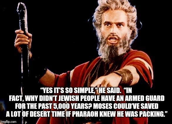 Angry Old Moses | “YES IT’S SO SIMPLE,” HE SAID.

“IN FACT, WHY DIDN’T JEWISH PEOPLE HAVE AN ARMED GUARD FOR THE PAST 5,000 YEARS? MOSES COULD’VE SAVED A LOT OF DESERT TIME IF PHARAOH KNEW HE WAS PACKING.” | image tagged in angry old moses | made w/ Imgflip meme maker