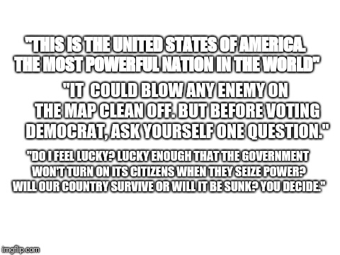 What would Dirty Harry say about the midterm elections | "THIS IS THE UNITED STATES OF AMERICA. THE MOST POWERFUL NATION IN THE WORLD"; "IT  COULD BLOW ANY ENEMY ON THE MAP CLEAN OFF. BUT BEFORE VOTING DEMOCRAT, ASK YOURSELF ONE QUESTION."; "DO I FEEL LUCKY? LUCKY ENOUGH THAT THE GOVERNMENT WON'T TURN ON ITS CITIZENS WHEN THEY SEIZE POWER? WILL OUR COUNTRY SURVIVE OR WILL IT BE SUNK? YOU DECIDE." | image tagged in blank white template | made w/ Imgflip meme maker