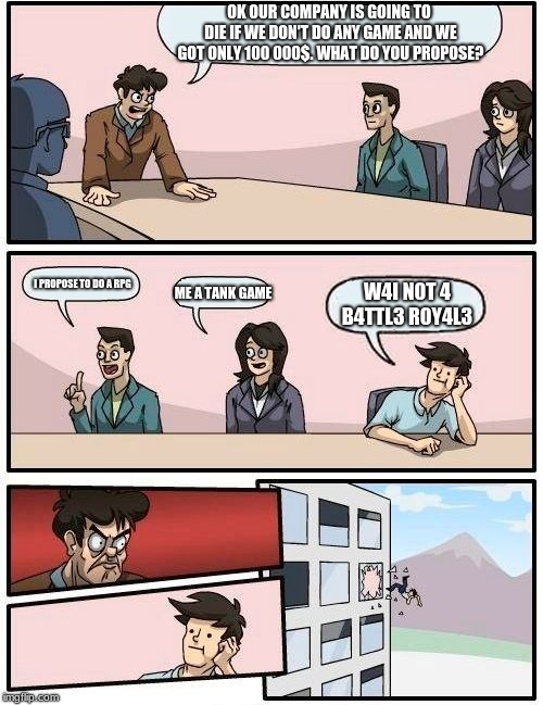 Boardroom Meeting Suggestion Meme | OK OUR COMPANY IS GOING TO DIE IF WE DON'T DO ANY GAME AND WE GOT ONLY 100 000$.
WHAT DO YOU PROPOSE? I PROPOSE TO DO A RPG; ME A TANK GAME; W4I N0T 4 B4TTL3 R0Y4L3 | image tagged in memes,boardroom meeting suggestion | made w/ Imgflip meme maker