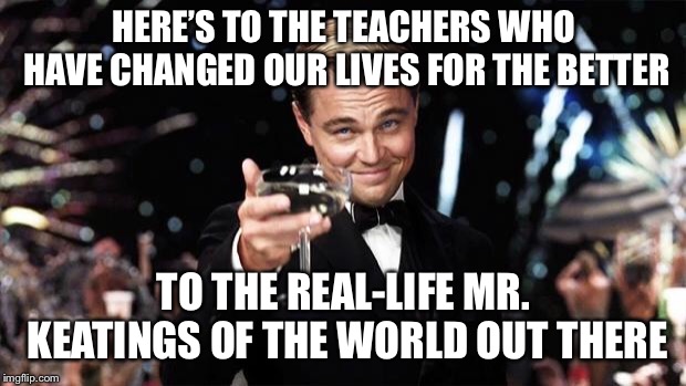 CAPTAIN, MY CAPTAIN! | HERE’S TO THE TEACHERS WHO HAVE CHANGED OUR LIVES FOR THE BETTER; TO THE REAL-LIFE MR. KEATINGS OF THE WORLD OUT THERE | image tagged in gatsby toast | made w/ Imgflip meme maker