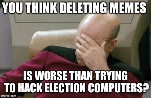 Captain Picard Facepalm Meme | YOU THINK DELETING MEMES IS WORSE THAN TRYING TO HACK ELECTION COMPUTERS? | image tagged in memes,captain picard facepalm | made w/ Imgflip meme maker