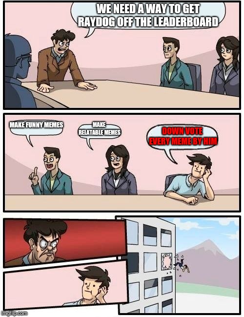 Boardroom Meeting Suggestion Meme | WE NEED A WAY TO GET RAYDOG OFF THE LEADERBOARD; MAKE FUNNY MEMES; MAKE RELATABLE MEMES; DOWN VOTE EVERY MEME BY HIM | image tagged in memes,boardroom meeting suggestion | made w/ Imgflip meme maker