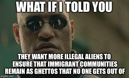 Matrix Morpheus | WHAT IF I TOLD YOU; THEY WANT MORE ILLEGAL ALIENS TO ENSURE THAT IMMIGRANT COMMUNITIES REMAIN AS GHETTOS THAT NO ONE GETS OUT OF | image tagged in memes,matrix morpheus | made w/ Imgflip meme maker