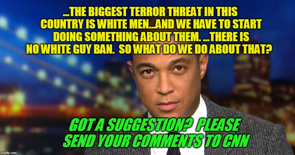 Please Be Specific | ...THE BIGGEST TERROR THREAT IN THIS COUNTRY IS WHITE MEN...AND WE HAVE TO START DOING SOMETHING ABOUT THEM. ...THERE IS NO WHITE GUY BAN.  SO WHAT DO WE DO ABOUT THAT? GOT A SUGGESTION?  PLEASE SEND YOUR COMMENTS TO CNN | image tagged in don lemon,cnn,terrorism | made w/ Imgflip meme maker