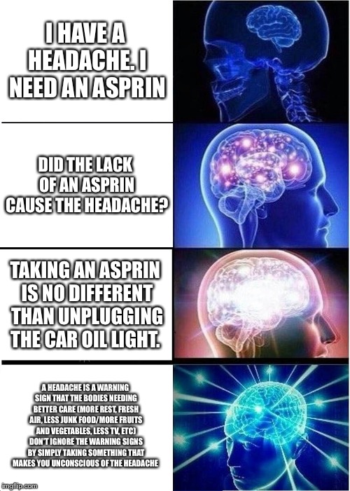 Expanding Brain Meme | I HAVE A HEADACHE. I NEED AN ASPRIN; DID THE LACK OF AN ASPRIN CAUSE THE HEADACHE? TAKING AN ASPRIN IS NO DIFFERENT THAN UNPLUGGING THE CAR OIL LIGHT. A HEADACHE IS A WARNING SIGN THAT THE BODIES NEEDING BETTER CARE (MORE REST, FRESH AIR, LESS JUNK FOOD/MORE FRUITS AND VEGETABLES, LESS TV, ETC) DON'T IGNORE THE WARNING SIGNS BY SIMPLY TAKING SOMETHING THAT MAKES YOU UNCONSCIOUS OF THE HEADACHE | image tagged in memes,expanding brain | made w/ Imgflip meme maker