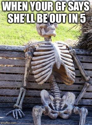 Waiting Skeleton | WHEN YOUR GF SAYS SHE’LL BE OUT IN 5 | image tagged in memes,waiting skeleton | made w/ Imgflip meme maker