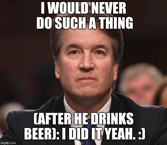 Brett Kavanaugh  | I WOULD NEVER DO SUCH A THING; (AFTER HE DRINKS BEER): I DID IT YEAH. :) | image tagged in brett kavanaugh | made w/ Imgflip meme maker