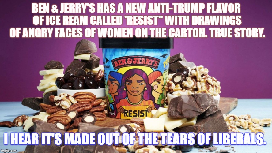 BEN & JERRY'S HAS A NEW ANTI-TRUMP FLAVOR OF ICE REAM CALLED 'RESIST" WITH DRAWINGS OF ANGRY FACES OF WOMEN ON THE CARTON. TRUE STORY. I HEAR IT'S MADE OUT OF THE TEARS OF LIBERALS. | image tagged in politics | made w/ Imgflip meme maker