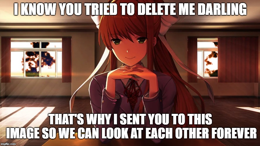 Doki Doki Literature Club | I KNOW YOU TRIED TO DELETE ME DARLING; THAT'S WHY I SENT YOU TO THIS IMAGE SO WE CAN LOOK AT EACH OTHER FOREVER | image tagged in doki doki literature club | made w/ Imgflip meme maker